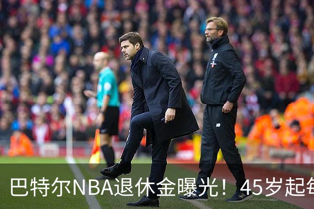 巴特尔NBA退休金曝光！45岁起每月领钱，62岁后数字惊人真羡慕